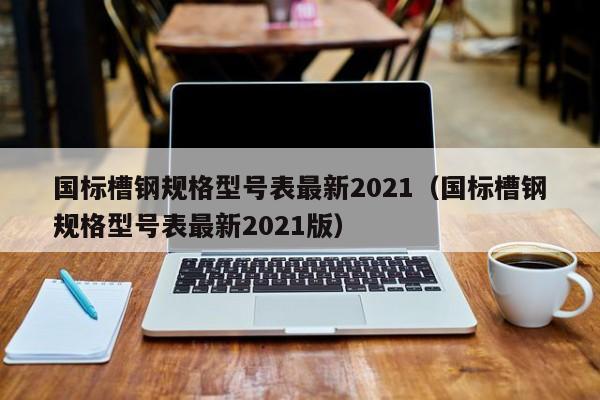 国标槽钢规格型号表最新2021（国标槽钢规格型号表最新2021版）